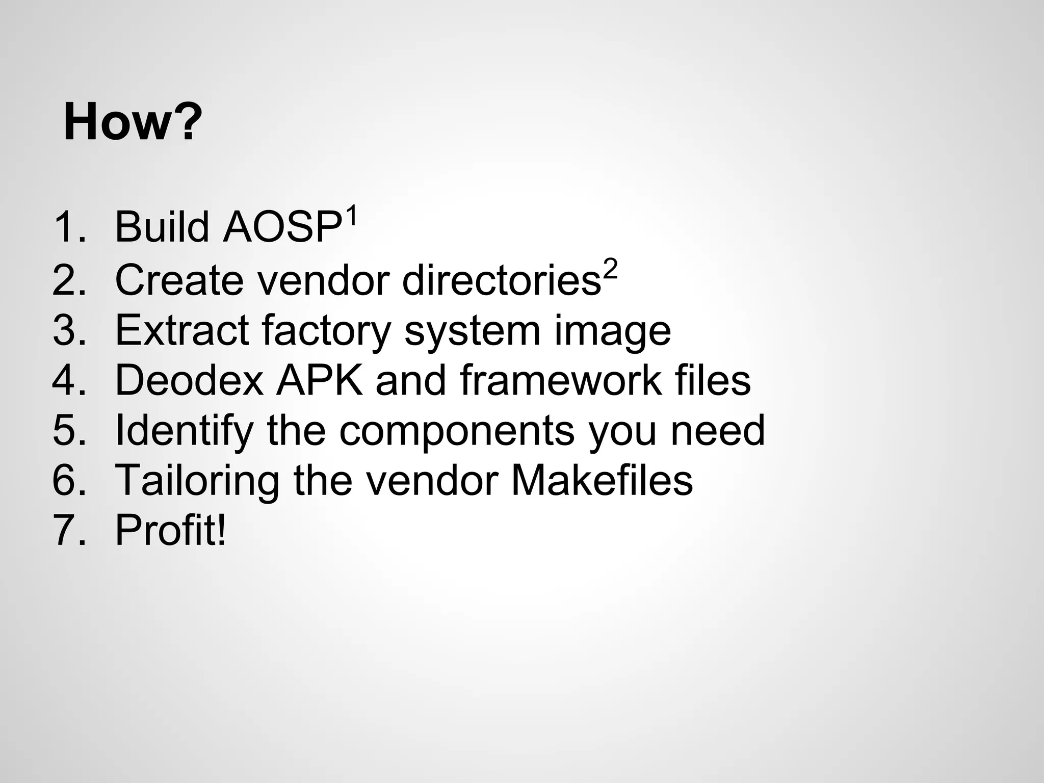 How?
1. Build AOSP1
2. Create vendor directories2
3. Extract factory system image
4. Deodex APK and framework files
5. Identify the components you need
6. Tailoring the vendor Makefiles
7. Profit!
 