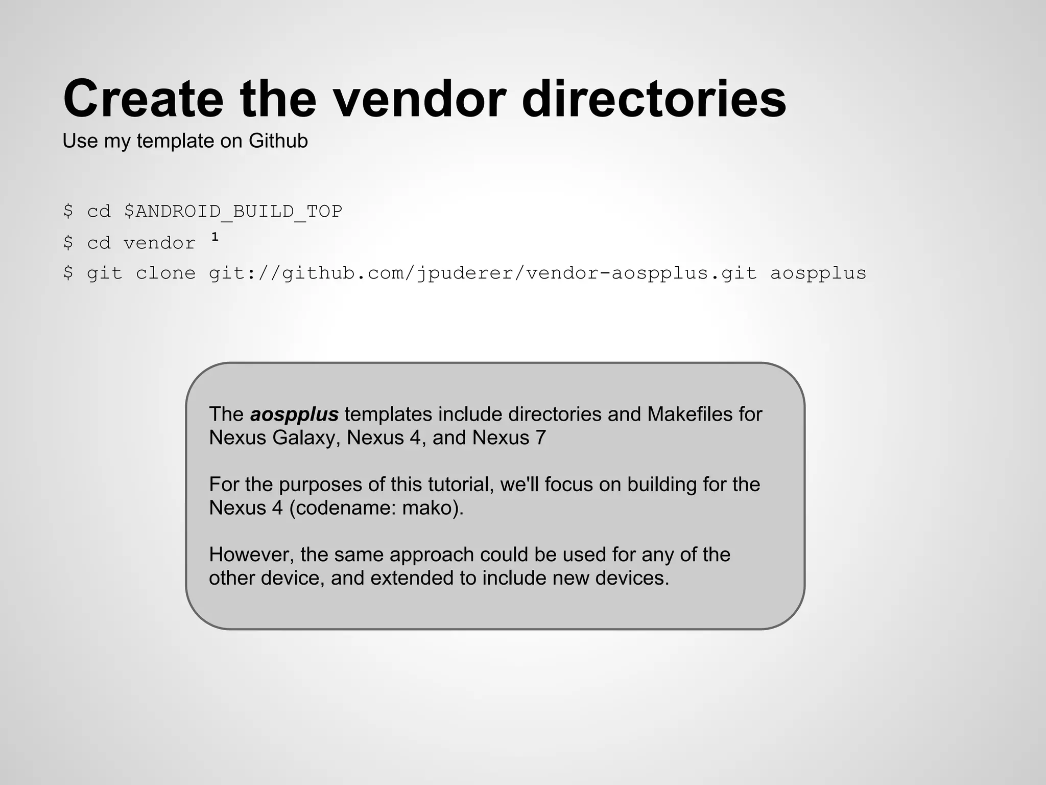 The aospplus templates include directories and Makefiles for
Nexus Galaxy, Nexus 4, and Nexus 7
For the purposes of this tutorial, we'll focus on building for the
Nexus 4 (codename: mako).
However, the same approach could be used for any of the
other device, and extended to include new devices.
Create the vendor directories
Use my template on Github
$ cd $ANDROID_BUILD_TOP
$ cd vendor 1
$ git clone git://github.com/jpuderer/vendor-aospplus.git aospplus
 
