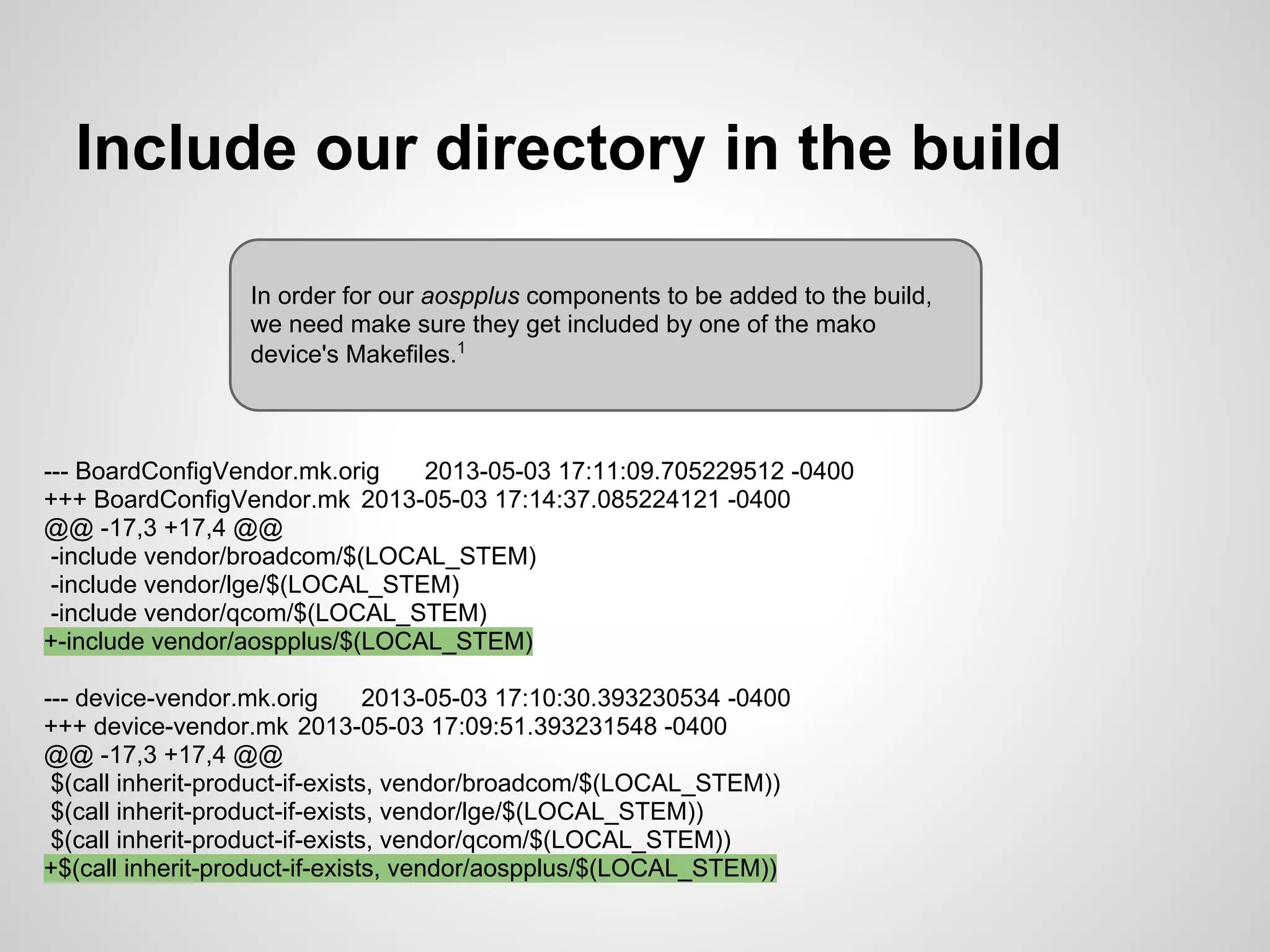 Include our directory in the build
--- BoardConfigVendor.mk.orig 2013-05-03 17:11:09.705229512 -0400
+++ BoardConfigVendor.mk 2013-05-03 17:14:37.085224121 -0400
@@ -17,3 +17,4 @@
-include vendor/broadcom/$(LOCAL_STEM)
-include vendor/lge/$(LOCAL_STEM)
-include vendor/qcom/$(LOCAL_STEM)
+-include vendor/aospplus/$(LOCAL_STEM)
--- device-vendor.mk.orig 2013-05-03 17:10:30.393230534 -0400
+++ device-vendor.mk 2013-05-03 17:09:51.393231548 -0400
@@ -17,3 +17,4 @@
$(call inherit-product-if-exists, vendor/broadcom/$(LOCAL_STEM))
$(call inherit-product-if-exists, vendor/lge/$(LOCAL_STEM))
$(call inherit-product-if-exists, vendor/qcom/$(LOCAL_STEM))
+$(call inherit-product-if-exists, vendor/aospplus/$(LOCAL_STEM))
In order for our aospplus components to be added to the build,
we need make sure they get included by one of the mako
device's Makefiles.1
 