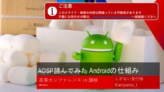 AOSP読んでみた Androidの仕組み
しがない受付係
Kaniyama_t2019/5/1
高専カンファレンス in 讃岐
1
ご注意
このスライド・発表の内容は間違っている可能性があります．
不備にお気付きの際は、webmaster@kaniyama.netへ御連絡ください
 