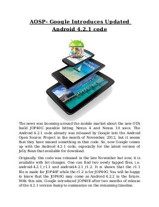 AOSP- Google Introduces Updated
             Android 4.2.1 code




The news was booming around the mobile market about the new OTA
build JOP40G possible hitting Nexus 4 and Nexus 10 soon. The
Android 4.2.1 code already was released by Google into the Android
Open Source Project in the month of November, 2012, but it seems
that they have missed something in that code. So, now Google comes
up with the Android 4.2.1 code, especially for the latest version of
Jelly Bean that available for download.

Originally, this code was released in the late November but now, it is
available with bit changes. One can find two newly tagged files, i.e.
android-4.2.1_r1.1 and android-4.2.1_r1.2. It is shown that the r1.1
file is made for JOP40F while the r1.2 is for JOP40G. You will be happy
to know that the JOP40G may come as Android 4.2.2 in the future.
With this aim, Google introduced JOP40E after two months of release
of the 4.2.1 version bump to summarize on the remaining timeline.
 
