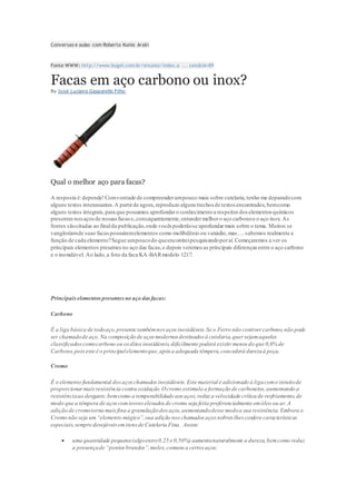 Conversas e aulas com Roberto Kunio Araki
Fonte WWW: http://www.bugei.com.br/ensaios/index.a ... saio&id=89
Facas em aço carbono ou inox?
By José Luciano Gasparello Filho
Qual o melhor aço para facas?
A resposta é:depende!Comvontade de compreenderumpouco mais sobre cutelaria,tenho me deparadocom
alguns textos interessantes.A partirde agora,reproduzo alguns trechos de textos encontrados,bemcomo
alguns textos integrais, para que possamos aprofundaro conhecimentoa respeitos dos elementos químicos
presentesnosaçosde nossasfacase,consequentemente,entendermelhoro aço carbonoe o aço inox. As
fontes sãocitadas ao finalda publicação,onde vocês poderãose aprofundarmais sobre o tema. Muitos se
vangloriamde suas facaspossuiremelementos como molibdênio ou vanádio,mas….sabemos realmente a
função de cada elemento?Segue umpoucodo queencontreipesquisandoporaí.Começaremos a ver os
principais elementos presentesno aço das facas,e depois veremos as principais diferenças entre o aço carbono
e o inoxidável. Ao lado,a foto da faca KA-BARmodelo 1217.
Principaiselementospresentesno aço dasfacas:
Carbono
É a liga básica de todoaço,presente tambémnos aços inoxidáveis.Se o Ferro não contiver carbono,não pode
ser chamadode aço. Na composição de aços modernos destinados à cutelaria,quer sejamaqueles
classificadoscomocarbono ou osditosinoxidáveis,dificilmente poderá existir menos do que 0,6% de
Carbono,poiseste é o principalelementoque,após a adequada têmpera,concederá durezaà peça.
Cromo
É o elemento fundamental dosaçoschamados inoxidáveis. Este material é adicionado à ligacomo intuitode
proporcionarmaisresistência contra oxidação. Ocromo estimula a formação de carbonetos,aumentando a
resistênciaao desgaste,bemcomo a temperabilidade aos aços,reduz a velocidade crítica de resfriamento,de
modo que a têmpera de açoscomteoreselevados de cromo seja feita preferencialmente emóleo ou ar.A
adição de cromotorna maisfina a granulaçãodos aços,aumentandodesse modoa sua resistência. Embora o
Cromo não seja um“elemento mágico”,sua adição noschamados açosnobres lhes confere características
especiais,sempre desejáveisemitensde Cutelaria Fina. Assim:
 uma quantidade pequena(algoentre0,25 e 0,50%) aumentanaturalmente a dureza,bemcomo reduz
a presençade “pontosbrandos”,moles,comuns a certos aços;
 