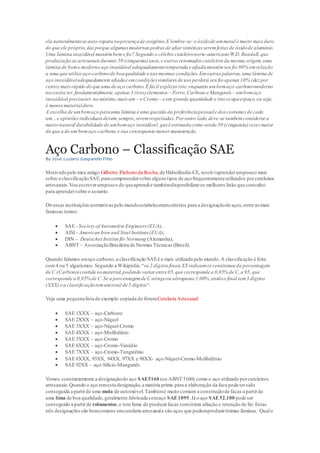 ela naturalmentese auto-repara napresençade oxigênio.E lembre-se:o óxidode ummetal é muito mais duro
do que ele próprio,daí porque algumasmodernas pedras de afiarsintéticasseremfeitas de óxidode alumínio.
Uma lâmina inoxidável mantémbemo fio? Segundo o célebre cuteleironorte-americanoW.D. Randall,que
produziufacasartesanaisdurante 50 (cinquenta)anos,e outros renomados cuteleiros da mesma origem,uma
lâmina de bome moderno aço inoxidável adequadamentetemperada e afiadamantémseu fio 90% emrelação
a uma que utilize aço-carbonode boaqualidade e nas mesmas condições.Emoutras palavras,uma lâmina de
aço inoxidáveladequadamente afiadae emcondições similares de uso perderá seu fio apenas 10% (dez por
cento) maisrápido do que uma de aço carbono.É fácil explicar isto:enquanto umbomaço-carbonomoderno
necessita ter,fundamentalmente,apenas3 (tres)elementos – Ferro,Carbono e Manganês – umbomaço
inoxidável precisater,no mínimo,maisum – o Cromo – e em grande quantidade e isto ocupaespaço,ou seja,
é menosmaterialduro.
A escolha de umbomaço parauma lâmina é uma questão da preferênciapessoale dos costumes de cada
um…e opiniõesindividuaisdevem,sempre,seremrespeitadas.Por outro lado,deve-se tambémconsiderar a
maiornatural durabilidade de umbomaço inoxidável,queé estimadacomo sendo 50 (cinquenta)vezes maior
do que a de um bomaço-carbono,e sua consequente menormanutenção.
Aço Carbono – Classificação SAE
By José Luciano Gasparello Filho
Motivadopelo meu amigo Gilberto Pinheiro da Rocha,de Hidrolândia-CE, resolviaprenderumpouco mais
sobre a classificaçãoSAE,para compreendersobre alguns tipos de açofrequentementeutilizados porcuteleiros
artesanais.Vou escreverumpouco do queaprendie tambémdisponibilizaros melhores links que consultei
para aprendersobre o assunto.
Diversas instituiçõesnormativaspelo mundoestabeleceramcritérios para a designaçãode aços,entre as mais
famosas temos:
 SAE - Society ofAutomotive Engineers (EUA);
 AISI - American Iron and Steel Institute(EUA);
 DIN – DeutschesInstitut fürNormung (Alemanha);
 ABNT – AssociaçãoBrasileira de Normas Técnicas (Brasil).
Quando falamos emaço carbono,a classificação SAEé a mais utilizada pelo mundo.A classificação é feita
com4 ou 5 algarismos.Segundo a Wikipédia:“os 2 dígitos finais XX indicamos centésimos da porcentagem
de C (Carbono)contida nomaterial,podendo variar entre 05,que corresponde a 0,05% de C,a 95,que
corresponde a 0,95% de C.Se a porcentagemde C atingeou ultrapassa 1,00%,entãoo final tem3 dígitos
(XXX) e a classificaçãotemumtotal de 5 dígitos“.
Veja uma pequenalista de exemplo copiada do fórumCutelaria Artesanal:
 SAE 1XXX – aço-Carbono
 SAE 2XXX – aço-Níquel
 SAE 3XXX – aço-Níquel-Cromo
 SAE 4XXX – aço-Molibdênio
 SAE 5XXX – aço-Cromo
 SAE 6XXX – aço-Cromo-Vanádio
 SAE 7XXX – aço-Cromo-Tungstênio
 SAE 8XXX, 93XX, 94XX, 97XX e 98XX– aço-Níquel-Cromo-Molibdênio
 SAE 92XX – aço-Silício-Manganês
Vemos constantemente a designaçãodo aço SAE5160 (ou ABNT 5160) como o aço utilizado porcuteleiros
artesanais.Quando o aço temesta designação,a matéria prima para a elaboração da faca pode tersido
conseguida a partirde uma mola de automóvel.Tambémé muito comum a construçãode facas a partirde
uma lima de boa qualidade,geralmente fabricada comaço SAE1095.Já o aço SAE52.100 pode ser
conseguido a partirde rolamentos,e temfama de produzirfacas comótima afiação e retenção de fio.Estas
três designaçõessão bemcomuns emcutelaria artesanale são aços que podemproduzirótimas lâminas. Qualo
 