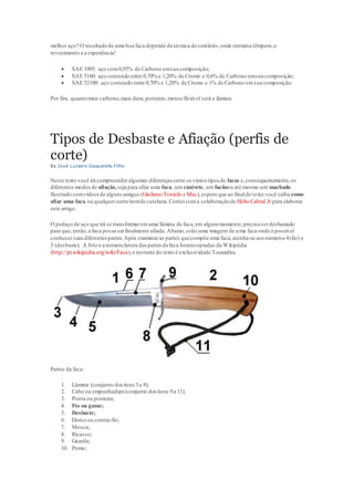 melhor aço? O resultadode uma boa faca depende da técnica do cuteleiro,onde entrama têmpera,o
revenimento e a experiência!
 SAE 1095: aço com0,95% de Carbono emsua composição;
 SAE 5160: aço contendo entre 0,70% e 1,20% de Cromo e 0,6% de Carbono emsua composição;
 SAE 52100: aço contendo entre 0,70% e 1,20% de Cromo e 1% de Carbono emsua composição.
Por fim, quantomais carbono,mais dura,portanto,menos flexível será a lâmina.
Tipos de Desbaste e Afiação (perfis de
corte)
By José Luciano Gasparello Filho
Neste texto você irá compreenderalgumas diferenças entre os vários tipos de facas e,consequentemente,os
diferentes modosde afiação,seja para afiar uma faca, um canivete, um facãoou até mesmo um machado.
Ilustrado comvídeosde algunsamigos (Giuliano Toniolo e Mac),espero que ao finaldo texto você saiba como
afiar uma faca ou qualqueroutroitemde cutelaria.Contei coma colaboraçãode Hélio Cabral Jr para elaborar
este artigo.
O pedaço de aço que irá se transformaremuma lâmina de faca,em algummomento,precisa serdesbastado
para que,então,a faca possa serfinalmente afiada.Abaixo,colei uma imagem de uma faca onde é possível
conhecersuasdiferentespartes.Após examinaras partes quecompõe uma faca,atenha-se aos números 4(fio) e
5 (desbaste). A foto e a nomenclatura daspartes da faca foramcopiadas da Wikipédia
(http://pt.wikipedia.org/wiki/Faca),o restante do texto é exclusividade Tocandira.
Partes da faca:
1. Lâmina (conjunto dositens3a 8);
2. Cabo ou empunhadura (conjunto dos itens 9a 11);
3. Ponta ou ponteira;
4. Fio ou gume;
5. Desbaste;
6. Dorso ou contra-fio;
7. Mosca;
8. Ricasso;
9. Guarda;
10. Pomo;
 