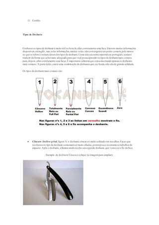 11. Cordão.
Tipos de Desbaste
Conheceros tiposde desbaste é muito útil na hora de afiar corretamente uma faca.Existem muitas informações
disponíveis eminglês,mas estas informações,muitas vezes,nãoconvergema umponto comum,pelo menos
no que se refere à nomenclatura dostiposde desbaste.Como não encontreimaterialem português,tentarei
traduzir da forma que acheimais adequada para que você possaaprenderos tipos de desbastemais comuns
para,depois,afiarcorretamente suasfacas.É importante salientarque estoumostrando apenas os desbastes
mais comuns.A partirdeles,existe uma combinação de desbastes que,no fundo,não sãode grande utilidade.
Os tipos de desbastemais comuns são:
 Côncavo (hollow grind,figura 1): o desbaste côncavoé muito utilizado em navalhas.Facas que
recebemeste tipo de desbaste costumamsermuito afiadas,porémpouco resistentes a trabalhos de
impacto.Após o desbaste, a lâmina ainda recebe umsegundo desbaste,que vema sero fio da faca.
Exemplo de desbaste Côncavo (clique na imagempara ampliar):
 