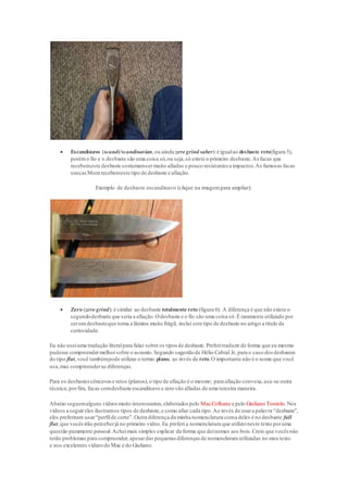  Escandinavo (scandi/scandinavian,ou ainda zero grind saber):é igualao desbaste reto(figura 5),
porémo fio e o desbaste são uma coisa só,ou seja,só existe o primeiro desbaste.As facas que
recebemeste desbaste costumamsermuito afiadas e pouco resistentes a impactos.As famosas facas
suecasMora recebemeste tipo de desbaste e afiação.
Exemplo de desbaste escandinavo (clique na imagempara ampliar):
 Zero (zero grind): é similar ao desbaste totalmente reto (figura 6). A diferença é que não existe o
segundodesbaste que seria a afiação.Odesbaste e o fio são uma coisa só.É raramente utilizado por
serumdesbasteque torna a lâmina muito frágil, incluí este tipo de desbaste no artigo a título de
curiosidade.
Eu não useiuma tradução literalpara falar sobre os tipos de desbaste.Preferitraduzir de forma que eu mesmo
pudesse compreendermelhorsobre o assunto.Segundo sugestãode Hélio Cabral Jr, para o caso dos desbastes
do tipo flat,você tambémpode utilizar o termo plano, ao invés de reto.O importante não é o nome que você
usa,mas compreenderas diferenças.
Para os desbastescôncavose retos (planos),o tipo de afiação é o mesmo; para afiação convexa,usa-se outra
técnica; porfim, facas comdesbaste escandinavo e zero são afiadas de uma terceira maneira.
Abaixo seguemalguns vídeosmuito interessantes,elaborados pelo MacColhane e pelo Giuliano Toniolo.Nos
vídeos a seguireles ilustramos tipos de desbaste,e como afiar cada tipo.Ao invés de usara palavra “desbaste”,
eles preferiram usar“perfilde corte”.Outra diferença da minha nomenclatura coma deles é no desbaste full
flat,que vocêsirão perceberjá no primeiro vídeo.Eu preferi a nomenclatura que utilizeineste texto poruma
questão puramente pessoal.Acheimais simples explicar da forma que deinomes aos bois.Creio que vocês não
terão problemas para compreender,apesardas pequenas diferenças de nomenclatura utilizadas no meu texto
e nos excelentes vídeosdo Mac e do Giuliano.
 