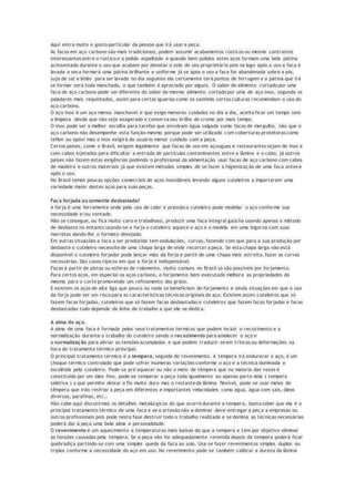 Aqui entra muito o gosto particular da pessoa que irá usar a peça.
As facas em aço carbono são mais tradicionais, podem assumir acabamentos rústicos ou mesmo contrastes
interessantes entre o rústico e o polido espelhado e quando bem polidos estes aços formam uma bela pátina
acinzentada durante o uso que acabam por denotar o zelo de seu proprietário pois se logo após o uso a faca é
lavada e seca formará uma pátina brilhante e uniforme já se após o uso a faca for abandonada sobre a pia,
suja de sal e limão para ser lavada no dia seguinte ela certamente terá pontos de ferrugem e a pátina que irá
se formar será toda manchada, o que também é apreciado por alguns. O sabor do alimento cortado por uma
faca de aço carbono pode ser diferente do sabor do mesmo alimento cortado por uma de aço inox, segundo os
paladares mais requintados, assim para certas iguarias como os sashimis certas culturas recomendam o uso do
aço carbono.
O aço inox é um aço menos manchavel e que exige menores cuidados no dia a dia, aceita ficar um tempo sem
a limpeza desde que não seja exagerado e conserva seu brilho de cromo por mais tempo.
O inox pode ser a melhor escolha para tarefas que envolvam água salgada como facas de mergulho, não que o
aço carbono não desempenhe esta função mesmo porque pode ser utilizado com coberturas protetoras como
teflon ou epóxi mas o inox exigirá do usuário menor cuidado com a peça.
Certos países, como o Brasil, exigem legalmente que facas de uso em açougues e restaurantes sejam de inox e
com cabos injetados para dificultar a entrada de partículas contaminantes entre a lâmina e o cabo, já outros
países não fazem estas exigências podendo o profissional da alimentação usar facas de aço carbono com cabos
de madeira e outros materiais já que existem métodos simples de se fazer a higienização de uma faca antes e
após o uso.
No Brasil temos poucas opções comerciais de aços inoxidáveis levando alguns cuteleiros a importarem uma
variedade maior destes aços para suas peças.
Faca forjada ou somente desbastada?
A forja é uma ferramenta onde pelo uso de calor e pressão o cuteleiro pode modelar o aço conforme sua
necessidade e/ou vontade.
Não se consegue, ou fica muito caro e trabalhoso, produzir uma faca integral gaúcha usando apenas o método
de desbaste no entanto usando-se a forja o cuteleiro aquece o aço e o modela em uma bigorna com suas
marretas dando-lhe o formato desejado.
Em outras situações a faca a ser produzida tem ondulações, curvas, fazendo com que para a sua produção por
desbaste o cuteleiro necessite de uma chapa larga de onde recortar a peça. Se esta chapa larga não está
disponível o cuteleiro forjador pode lançar mão da forja e partir de uma chapa mais estreita, fazer as curvas
necessárias. São casos típicos em que a forja é indispensável.
Facas à partir de pistas ou esferas de rolamento, muito comuns no Brasil só são possíveis por forjamento.
Para certos aços, em especial os aços carbono, o forjamento bem executado melhora as propriedades do
mesmo para o corte promovendo um refinamento dos grãos.
E existem os aços de alta liga que pouco ou nada se beneficiam do forjamento e ainda situações em que o uso
da forja pode ser um risco para as características técnicas originais do aço. Existem assim cuteleiros que só
fazem facas forjadas, cuteleiros que só fazem facas desbastadas e cuteleiros que fazem facas forjadas e facas
desbastadas tudo depende da linha de trabalho a que ele se dedica.
A alma do aço.
A alma de uma faca é formada pelos seus tratamentos térmicos que podem incluir o recozimento e a
normalização durante o trabalho do cuteleiro sendo o recozimento para amolecer o aço e
a normalização para aliviar as tensões acumuladas e que podem traduzir-se em trincas ou deformações na
hora do tratamento térmico principal.
O principal tratamento térmico é a tempera, seguida do revenimento. A tempera irá endurecer o aço, é um
choque térmico controlado que pode sofrer inúmeras variações conforme o aço e a técnica dominada e
escolhida pelo cuteleiro. Pode-se pré aquecer ou não o meio de têmpera que na maioria das vezes é
constituído por um óleo fino, pode-se temperar a peça toda igualmente ou apenas parte dela ( tempera
seletiva ) o que permite deixar o fio muito duro mas o restante da lâmina flexível, pode-se usar meios de
têmpera que irão resfriar a peça em diferentes e importantes velocidades como água, água com sais, óleos
diversos, parafinas, etc..
Não cabe aqui discutirmos os detalhes metalúrgicos do que ocorre durante a tempera, basta saber que ela é o
principal tratamento térmico de uma faca e se o artesão não a dominar deve entregar a peç a a empresas ou
outros profissionais pois pode nesta fase destruir todo o trabalho realizado e se domina as técnicas necessárias
poderá dar à peça uma bela alma e personalidade.
O revenimento é um aquecimento a temperaturas mais baixas do que a tempera e tem por objetivo eliminar
as tensões causadas pela tempera. Se a peça não for adequadamente revenida depois da tempera poderá ficar
quebradiça partindo-se com uma simples queda da faca ao solo. Usa-se fazer revenimentos simples duplos ou
triplos conforme a necessidade do aço em uso. No revenimento pode-se também calibrar a dureza da lâmina
 