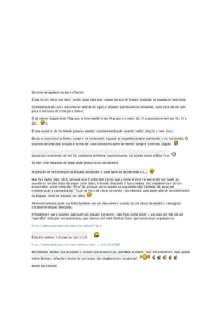 Sistema de aguladores para afiação.
Estes foram feitos por mim, sendo nada mais que chapas de aço de 3mmm soldadas na angulação desejada.
Os parafusos são para travarem as pedras no lugar e impedir que fiquem se movendo, quer seja de um lado
para o outro ou de cima para baixo.
O de menor ângulo é de 10 graus; o intermediário de 14 graus e o maior de 19 graus ( deveriam ser 10, 15 e
20... ).
É uma questão de facilidade para se manter constante o ângulo quando se faz afiação à mão livre.
Basta se posicionar a lâmina sempre na horizontal, e passá-la na pedra sempre mantendo-a na horizontal. O
segredo de uma boa afiação é acima de tudo consistência em se manter sempre o mesmo ângulo!
Usado corretamente, dá um fio tão bom e uniforme como sistemas caríssimos como o EDge Pr o!
Se não tiver máquina de solda pode procurar um serralheiro.
A questão de se conseguir os ângulos desejados é pura questão de matemática...
Mas fica muito mais fácil, se você usar tranferidor ( acho que o nome é este ) e riscar em um papel A4,
usando-se um dos lados do papel como base, o ângulo desejado e fazer moldes dos anguladores a serem
produzidos, assim como das "fitas" de aço que serão usadas na sua confecção. Lembrar de levar em
consideração a espessura das "fitas" na hora de riscar os moldes das mesmas, pois pode alterar sensilvelmente
os ângulos finais se isto não for feito!
Alternativamente pode ser feito também em um marceneiro usando-se um bloco de madeira retangular
cortado no ângulo desejado.
E finalmente para aqueles que queiram ângulos variaveis ( não fixos como estes ), vai aqui um link de um
"aparelho" feito por um americano, que parece até mais fácil de fazer que estes meus anguladores:
http://www.youtube.com/watch?v=AXhrqfV5jvs
Este é o modelo 1.0, mas já tem o 2.0:
http://www.youtube.com/user/ewerstruly# ... eWmD5ATBKE
Recomendo demais que acessem o usuário que produziu os aparelhos e videos, pois ele tem muito mais vídeos
sobre lâminas, afiação e testes de corte que são simplesmente o máximo!
Muito instrutivos!
 