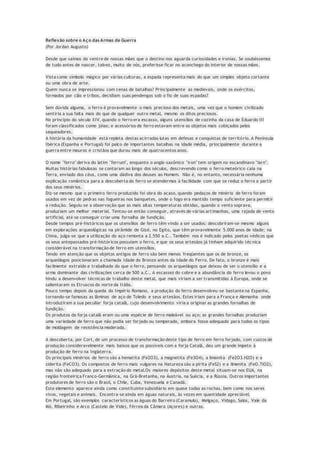 Reflexão sobre o Aço das Armas de Guerra
(Por Jordan Augusto)
Desde que saímos do ventre de nossas mães que o destino nos aguarda curiosidades e ironias. Se soubéssemos
de tudo antes de nascer, talvez, muito de nós, preferisse ficar no aconchego do interior de nossas mães.
Vista como símbolo mágico por várias culturas, a espada representa mais do que um simples objeto cortante
ou uma obra de arte.
Quem nunca se impressionou com cenas de batalhas? Principalmente as medievais, onde os exércitos,
formados por clãs e tribos, decidiam suas pendengas sob o fio de suas espadas?
Sem dúvida alguma, o ferro é provavelmente o mais precioso dos metais, uma vez que o homem civilizado
sentiria a sua falta mais do que de qualquer outro metal, mesmo os ditos preciosos.
No princípio do século XIV, quando o ferro era escasso, alguns utensílios de cozinha da casa de Eduardo III
foram classificados como jóias; e acessórios de ferro estavam entre os objetos mais cobiçados pelos
saqueadores.
A história da humanidade está repleta destas acirradas lutas em defesas e conquistas de território. A Península
Ibérica (Espanha e Portugal) foi palco de importantes batalhas na idade média, principalmente durante a
guerra entre mouros e cristãos que durou mais de quatrocentos anos.
O nome "ferro" deriva do latim "ferrum", enquanto o anglo-saxônico "iron" tem origem no escandinavo "iarn".
Muitas histórias fabulosas se contaram ao longo dos séculos, descrevendo como o ferro meteórico caía na
Terra, enviado dos céus, como uma dádiva dos deuses ao Homem. Não é, no entanto, necessária nenhuma
explicação romântica para a descoberta do ferro se atendermos à facilidade com que se reduz o ferro a partir
dos seus minérios.
Diz-se mesmo que o primeiro ferro produzido foi obra do acaso, quando pedaços de minério de ferro foram
usados em vez de pedras nas fogueiras nos banquetes, onde o fogo era mantido tempo suficiente para permitir
a redução. Seguiu-se a observação que as mais altas temperaturas obtidas, quando o vento soprava,
produziam um melhor material. Tentou-se então conseguir, através de várias artimanhas, uma rajada de vento
artificial, até se conseguir criar uma fornalha de fundição.
Desde tempos pré-históricos que os utensílios de ferro têm vindo a ser usados: descobriram-se mesmo alguns
em explorações arqueológicas na pirâmide de Gizé, no Egito, que têm provavelmente 5.000 anos de idade; na
China, julga-se que a utilização do aço remonta a 2.550 a.C.. Também nos é indicado pelos poetas védicos que
os seus antepassados pré-históricos possuíam o ferro, e que os seus artesãos já tinham adquirido técnica
considerável na transformação de ferro em utensílios.
Tendo em atenção que os objetos antigos de ferro são bem menos freqüentes que os de bronze, os
arqueólogos posicionaram a chamada Idade do Bronze antes da Idade do Ferro. De fato, o bronze é mais
facilmente extraído e trabalhado do que o ferro, pensando os arqueólogos que deixou de ser o utensílio e a
arma dominante das civilizações cerca de 500 a.C.. A escassez do cobre e a abundância do ferro levou o povo
hindu a desenvolver técnicas de trabalho deste metal, que mais viriam a ser transmitidas à Europa, onde se
salientaram os Etruscos do norte da Itália.
Pouco tempo depois da queda do Império Romano, a produção do ferro desenvolveu-se bastante na Espanha,
tornando-se famosas as lâminas de aço de Toledo e seus artesãos. Estes iriam para a França e Alemanha onde
introduziram a sua peculiar forja catalã, cujo desenvolvimento viria a originar as grandes fornalhas de
fundição.
Os produtos da forja catalã eram ou uma espécie de ferro maleável ou aço; as grandes fornalhas produziam
uma variedade de ferro que não podia ser forjado ou temperado, embora fosse adequado para todos os tipos
de moldagem de resistência moderada.
A descoberta, por Cort, de um processo de transformação deste tipo de ferro em ferro forjado, com custos de
produção consideravelmente mais baixos que os possíveis com a forja Catalã, deu um grande ímpeto à
produção de ferro na Inglaterra.
Os principais minérios de ferro são a hematita (Fe2O3), a magnetita (Fe3O4), a limonita (Fe2O3.H2O) e a
siderita (FeCO3). Os compostos de ferro mais vulgares na Natureza são a pirita (FeS2) e a ilmenita (FeO.TiO2),
mas não são adequado para a extração do metal.Os maiores depósitos deste metal situam-se nos EUA, na
região fronteiriça Franco-Germânica, na Grã-Bretanha, na Áustria, na Suécia, e a Rússia. Outros importantes
produtores de ferro são o Brasil, o Chile, Cuba, Venezuela e Canadá.
Este elemento aparece ainda como constituinte subsidiário em quase todas as rochas, bem como nos seres
vivos, vegetais e animais. Encontra-se ainda em águas naturais, às vezes em quantidade apreciável.
Em Portugal, são exemplos característicos as águas do Barreiro (Caramulo), Melgaço, Vidago, Salos, Vale da
Mó, Ribeirinho e Arco (Castelo de Vide), Férrea da Câmara (Açores) e outras.
 