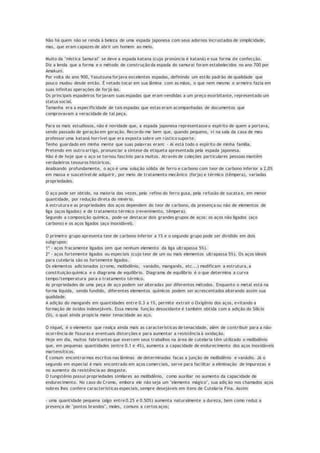 Não há quem não se renda à beleza de uma espada japonesa com seus adornos incrustados de simplicidade,
mas, que eram capazes de abrir um homem ao meio.
Muito da "mística Samurai" se deve a espada katana (cuja pronúncia é kataná) e sua forma de confecção.
Diz a lenda que a forma e o método de construção da espada do samurai foram estabelecidos no ano 700 por
Amakuni.
Por volta do ano 900, Yasutsuna forjava excelentes espadas, definindo um estilo padrão de qualidade que
pouco mudou desde então. É vetado tocar em sua lâmina com as mãos, o que nem mesmo o armeiro fazia em
suas infinitas operações de forjá-las.
Os principais espadeiros forjavam suas espadas que eram vendidas a um preço exorbitante, representado um
status social.
Tamanha era a especificidade de tais espadas que estas eram acompanhadas de documentos que
comprovavam a veracidade de tal peça.
Para os mais estudiosos, não é novidade que, a espada japonesa representasse o espírito de quem a portava,
sendo passado de geração em geração. Recordo-me bem que, quando pequeno, vi na sala da casa de meu
professor uma kataná horrível que era exposta sobre um rústico suporte.
Tenho guardado em minha mente que suas palavras eram: - Aí está todo o espírito de minha família.
Pretendo em outro artigo, pronunciar a síntese da etiqueta apresentada pela espada japonesa.
Não é de hoje que o aço se tornou fascínio para muitos. Através de coleções particulares pessoas mantêm
verdadeiros tesouros históricos.
Analisando profundamente, o aço é uma solução sólida de ferro e carbono com teor de carbono inferior a 2,0%
em massa e suscetível de adquirir, por meio de tratamento mecânico (forja) e térmico (têmpera), variadas
propriedades.
O aço pode ser obtido, na maioria das vezes, pelo refino do ferro gusa, pela refusão de sucata e, em menor
quantidade, por redução direta do minério.
A estrutura e as propriedades dos aços dependem do teor de carbono, da presença ou não de elementos de
liga (aços ligados) e de tratamento térmico (revenimento, têmpera).
Segundo a composição química, pode-se destacar dois grandes grupos de aços: os aços não ligados (aço
carbono) e os aços ligados (aço inoxidável).
O primeiro grupo apresenta teor de carbono inferior a 1% e o segundo grupo pode ser dividido em dois
subgrupos:
1º - aços fracamente ligados (em que nenhum elemento da liga ultrapassa 5%).
2º - aços fortemente ligados ou especiais (cujo teor de um ou mais elementos ultrapassa 5%). Os aços ideais
para cutelaria são os fortemente ligados.
Os elementos adicionados (cromo, molibdênio, vanádio, manganês, etc...) modificam a estrutura, a
constituição química e o diagrama de equilíbrio. Diagrama de equilíbrio é o que determina a curva
tempo/temperatura para o tratamento térmico.
As propriedades de uma peça de aço podem ser alteradas por diferentes métodos. Enquanto o metal está na
forma liquida, sendo fundido, diferentes elementos químicos podem ser acrescentados alterando assim sua
qualidade.
A adição do manganês em quantidades entre 0.3 a 1%, permite extrair o Oxigênio dos aços, evitando a
formação de óxidos indesejáveis. Essa mesma função desoxidante é também obtida com a adição do Silício
(Si), o qual ainda propicia maior tenacidade ao aço.
O níquel, é o elemento que realça ainda mais as características de tenacidade, além de contribuir para a não-
ocorrência de fissuras e eventuais distorções e para aumentar a resistência à oxidação.
Hoje em dia, muitos fabricantes que exercem seus trabalhos na área de cutelaria têm utilizado o molibdênio
que, em pequenas quantidades (entre 0.1 e 4%), aumenta a capacidade de endurecimento dos aços inoxidáveis
martensíticos.
É comum encontrarmos escritos nas lâminas de determinadas facas a junção de molibdênio e vanádio. Já o
segundo em especial é mais encontrado em aços comerciais, serve para facilitar a eliminação de impurezas e
no aumento da resistência ao desgaste.
O tungstênio possui propriedades similares ao molibdênio, como auxiliar no aumento da capacidade de
endurecimento. No caso do Cromo, embora ele não seja um "elemento mágico", sua adição nos chamados aços
nobres lhes confere características especiais, sempre desejáveis em itens de Cutelaria Fina. Assim:
- uma quantidade pequena (algo entre 0.25 e 0.50%) aumenta naturalmente a dureza, bem como reduz a
presença de "pontos brandos", moles, comuns a certos aços;
 