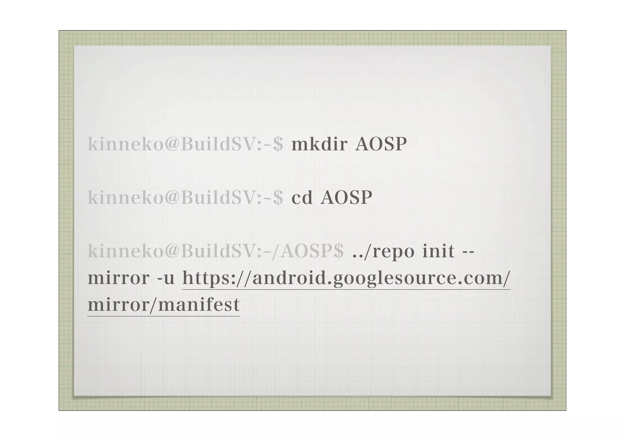 kinneko@BuildSV: $ mkdir AOSP

kinneko@BuildSV: $ cd AOSP


kinneko@BuildSV: /AOSP$ ../repo init --
mirror -u https://android.googlesource.com/
mirror/manifest
 