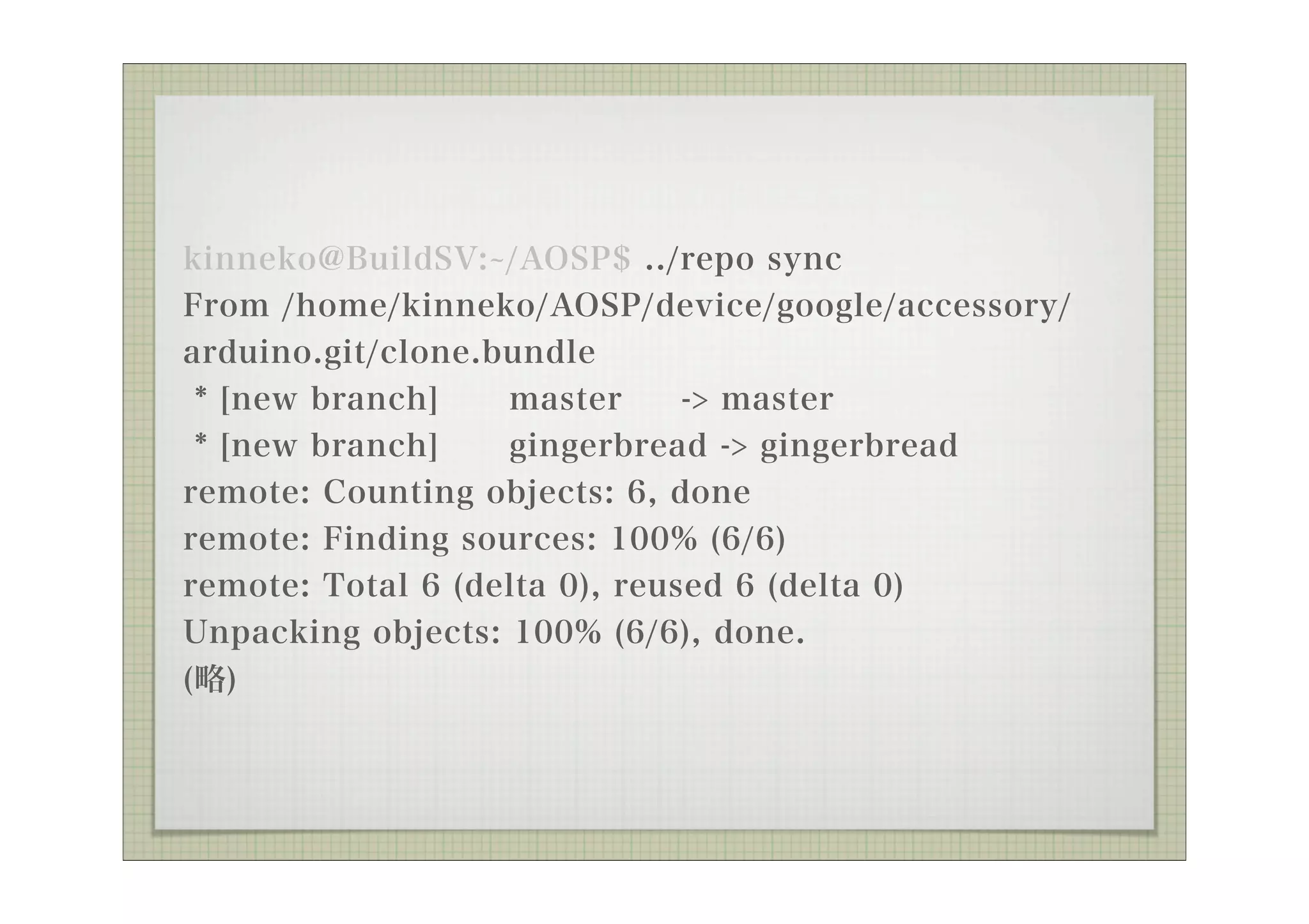kinneko@BuildSV: /AOSP$ ../repo sync
From /home/kinneko/AOSP/device/google/accessory/
arduino.git/clone.bundle
 * [new branch]    master      -> master
 * [new branch]    gingerbread -> gingerbread
remote: Counting objects: 6, done
remote: Finding sources: 100% (6/6)
remote: Total 6 (delta 0), reused 6 (delta 0)
Unpacking objects: 100% (6/6), done.
(略)
 