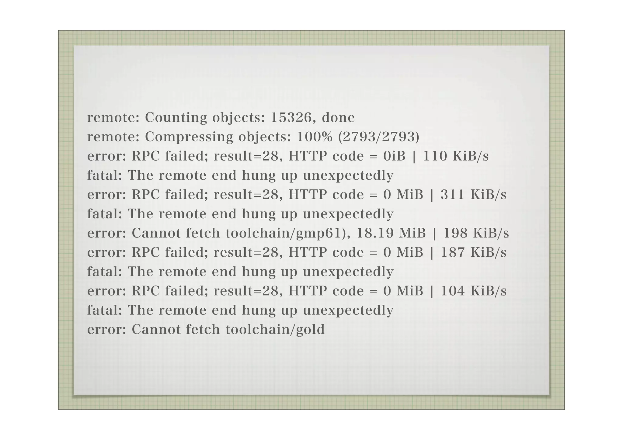 remote: Counting objects: 15326, done
remote: Compressing objects: 100% (2793/2793)
error: RPC failed; result=28, HTTP code = 0iB ¦ 110 KiB/s
fatal: The remote end hung up unexpectedly
error: RPC failed; result=28, HTTP code = 0 MiB ¦ 311 KiB/s
fatal: The remote end hung up unexpectedly
error: Cannot fetch toolchain/gmp61), 18.19 MiB ¦ 198 KiB/s
error: RPC failed; result=28, HTTP code = 0 MiB ¦ 187 KiB/s
fatal: The remote end hung up unexpectedly
error: RPC failed; result=28, HTTP code = 0 MiB ¦ 104 KiB/s
fatal: The remote end hung up unexpectedly
error: Cannot fetch toolchain/gold
 