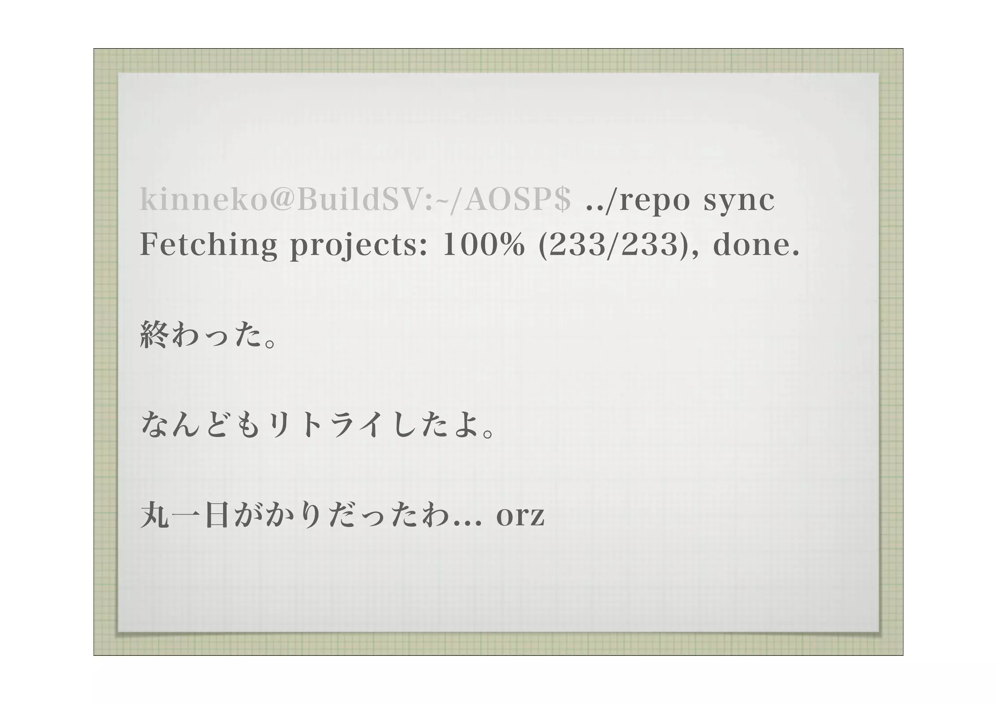 kinneko@BuildSV: /AOSP$ ../repo sync
Fetching projects: 100% (233/233), done.

終わった。


なんどもリトライしたよ。

丸一日がかりだったわ... orz
 