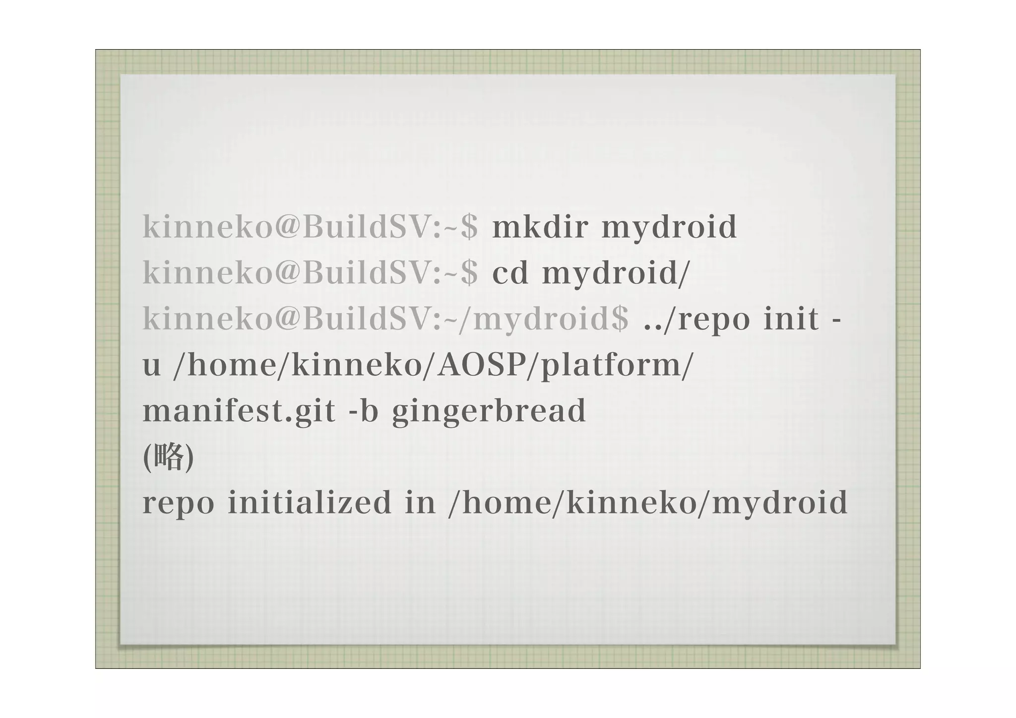 kinneko@BuildSV: $ mkdir mydroid
kinneko@BuildSV: $ cd mydroid/
kinneko@BuildSV: /mydroid$ ../repo init -
u /home/kinneko/AOSP/platform/
manifest.git -b gingerbread
(略)
repo initialized in /home/kinneko/mydroid
 