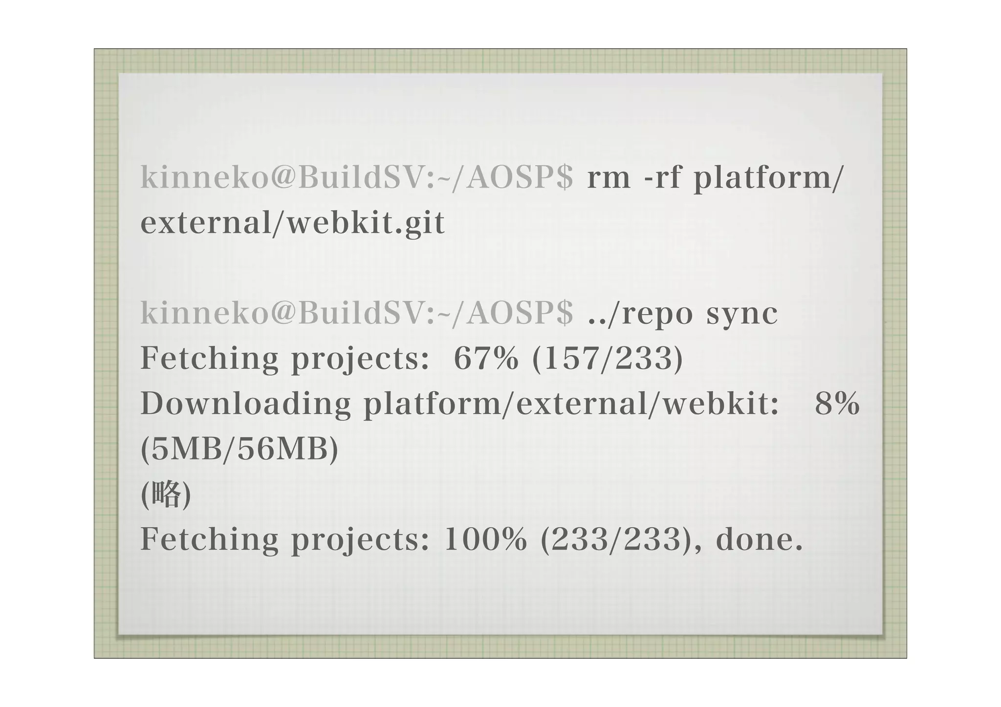 kinneko@BuildSV: /AOSP$ rm -rf platform/
external/webkit.git

kinneko@BuildSV: /AOSP$ ../repo sync
Fetching projects: 67% (157/233)
Downloading platform/external/webkit:      8%
(5MB/56MB)
(略)
Fetching projects: 100% (233/233), done.
 