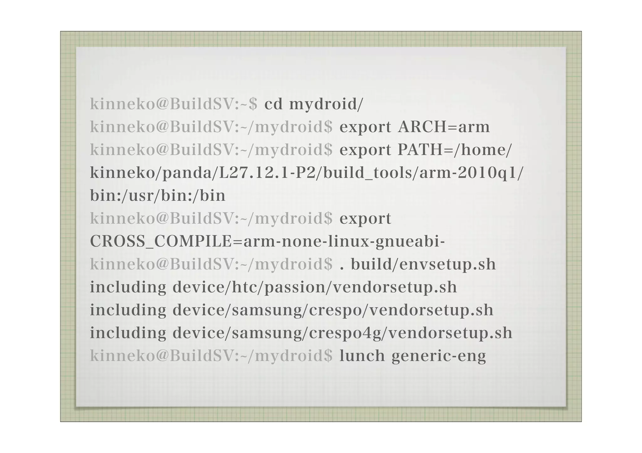 kinneko@BuildSV: $ cd mydroid/
kinneko@BuildSV: /mydroid$ export ARCH=arm
kinneko@BuildSV: /mydroid$ export PATH=/home/
kinneko/panda/L27.12.1-P2/build_tools/arm-2010q1/
bin:/usr/bin:/bin
kinneko@BuildSV: /mydroid$ export
CROSS_COMPILE=arm-none-linux-gnueabi-
kinneko@BuildSV: /mydroid$ . build/envsetup.sh
including device/htc/passion/vendorsetup.sh
including device/samsung/crespo/vendorsetup.sh
including device/samsung/crespo4g/vendorsetup.sh
kinneko@BuildSV: /mydroid$ lunch generic-eng
 