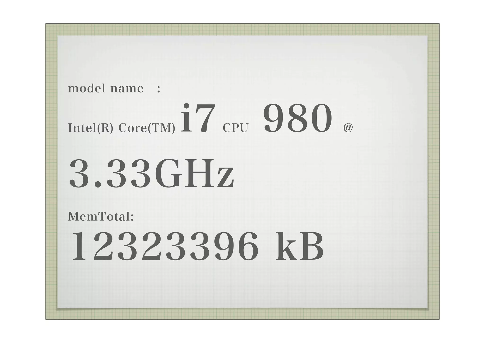 model name    :


     i7 980
Intel(R) Core(TM)   CPU   @



3.33GHz
MemTotal:


12323396 kB
 