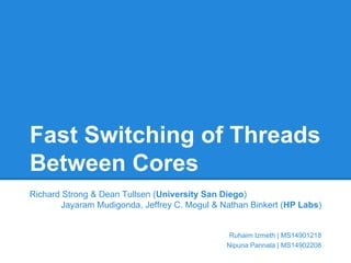 Fast Switching of Threads 
Between Cores 
Richard Strong & Dean Tullsen (University San Diego) 
Jayaram Mudigonda, Jeffrey C. Mogul & Nathan Binkert (HP Labs) 
Ruhaim Izmeth | MS14901218 
Nipuna Pannala | MS14902208 
 