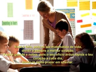 Você é feliz, pois na tua matemática de vida, dividir é sempre a melhor solução. Você é grande e nobre, pois o seu ofício árduo lapida o teu coração a cada dia, dando-te tanto prazer em ensinar.  