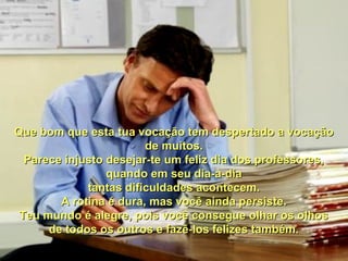 Que bom que esta tua vocação tem despertado a vocação
de muitos.
Parece injusto desejar-te um feliz dia dos professores,
quando em seu dia-a-dia
tantas dificuldades acontecem.
A rotina é dura, mas você ainda persiste.
Teu mundo é alegre, pois você consegue olhar os olhos
de todos os outros e fazê-los felizes também.