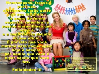 Homenagens, frases
poéticas,
certamente farão parte
do seu dia a dia
e quero de forma
especial, relembrar a
pessoa maravilhosa que
você é
e a importância daquilo
do seu ofício.
É por isto que você
merece esta homenagem
hoje e sempre,
por aquilo que você é
e por aquilo que você
faz.
Felicidades !!!

Música:
Always On My Mind
Montagem:
maricarusocunha@pranos.com.br

www.pranos.com.br

 