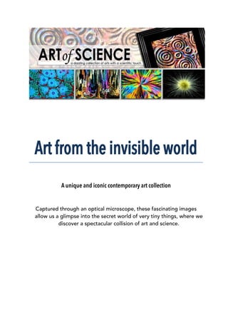 Art from the invisible world
A unique and iconic contemporary art collection
Captured through an optical microscope, these fascinating images
allow us a glimpse into the secret world of very tiny things, where we
discover a spectacular collision of art and science.
 