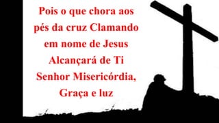 Pois o que chora aos
pés da cruz Clamando
em nome de Jesus
Alcançará de Ti
Senhor Misericórdia,
Graça e luz
 