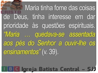 Maria tinha fome das coisas
de Deus, tinha interesse em dar
prioridade às questões espirituais.
“Maria … quedava-se assentada
aos pés do Senhor a ouvir-lhe os
ensinamentos” (v. 39).
 