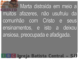 Marta distraída em meio a
muitos afazeres, não usufruiu da
comunhão com Cristo e seus
ensinamentos, e isto a deixou
ansiosa, preocupada e afadigada.
 