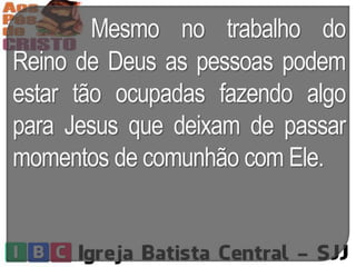 Mesmo no trabalho do
Reino de Deus as pessoas podem
estar tão ocupadas fazendo algo
para Jesus que deixam de passar
momentos de comunhão com Ele.
 