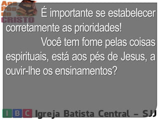 É importante se estabelecer
corretamente as prioridades!
Você tem fome pelas coisas
espirituais, está aos pés de Jesus, a
ouvir-lhe os ensinamentos?
 