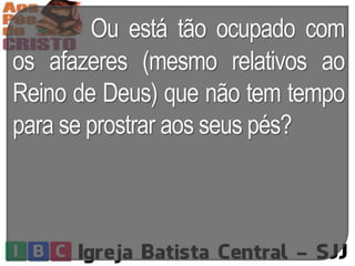 Ou está tão ocupado com
os afazeres (mesmo relativos ao
Reino de Deus) que não tem tempo
para se prostrar aos seus pés?
 
