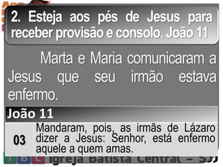 2. Esteja aos pés de Jesus para
receber provisão econsolo. João 11
Marta e Maria comunicaram a
Jesus que seu irmão estava
enfermo.
João 11
03
Mandaram, pois, as irmãs de Lázaro
dizer a Jesus: Senhor, está enfermo
aquele a quem amas.
 