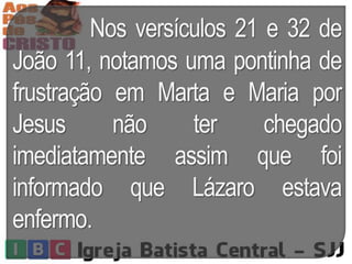 Nos versículos 21 e 32 de
João 11, notamos uma pontinha de
frustração em Marta e Maria por
Jesus não ter chegado
imediatamente assim que foi
informado que Lázaro estava
enfermo.
 