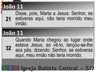 João 11
21
Disse, pois, Marta a Jesus: Senhor, se
estiveras aqui, não teria morrido meu
irmão.
João 11
32
Quando Maria chegou ao lugar onde
estava Jesus, ao vê-lo, lançou-se-lhe
aos pés, dizendo: Senhor, se estiveras
aqui, meu irmão não teria morrido.
 