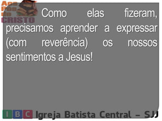 Como elas fizeram,
precisamos aprender a expressar
(com reverência) os nossos
sentimentos a Jesus!
 