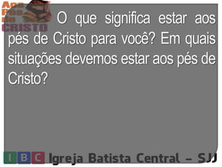 O que significa estar aos
pés de Cristo para você? Em quais
situações devemos estar aos pés de
Cristo?
 