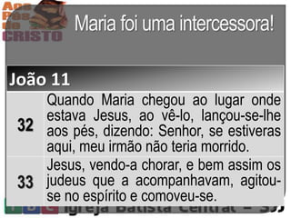 Maria foi uma intercessora!
João 11
32
Quando Maria chegou ao lugar onde
estava Jesus, ao vê-lo, lançou-se-lhe
aos pés, dizendo: Senhor, se estiveras
aqui, meu irmão não teria morrido.
33
Jesus, vendo-a chorar, e bem assim os
judeus que a acompanhavam, agitou-
se no espírito e comoveu-se.
 