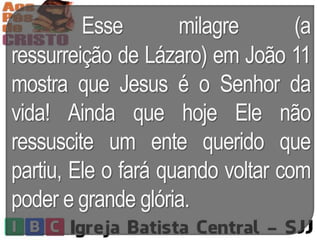 Esse milagre (a
ressurreição de Lázaro) em João 11
mostra que Jesus é o Senhor da
vida! Ainda que hoje Ele não
ressuscite um ente querido que
partiu, Ele o fará quando voltar com
poder e grande glória.
 