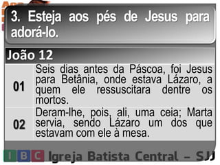 3. Esteja aos pés de Jesus para
adorá-lo.
João 12
01
Seis dias antes da Páscoa, foi Jesus
para Betânia, onde estava Lázaro, a
quem ele ressuscitara dentre os
mortos.
02
Deram-lhe, pois, ali, uma ceia; Marta
servia, sendo Lázaro um dos que
estavam com ele à mesa.
 