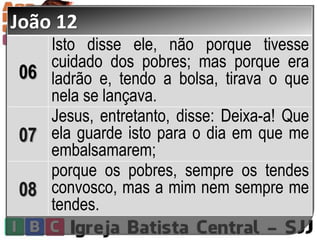 João 12
06
Isto disse ele, não porque tivesse
cuidado dos pobres; mas porque era
ladrão e, tendo a bolsa, tirava o que
nela se lançava.
07
Jesus, entretanto, disse: Deixa-a! Que
ela guarde isto para o dia em que me
embalsamarem;
08
porque os pobres, sempre os tendes
convosco, mas a mim nem sempre me
tendes.
 