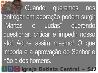 Quando queremos nos
entregar em adoração podem surgir
“Martas e Judas” querendo
questionar, criticar e impedir nosso
ato! Adore assim mesmo! O que
importa é a aprovação do Senhor e
não a dos homens.
 