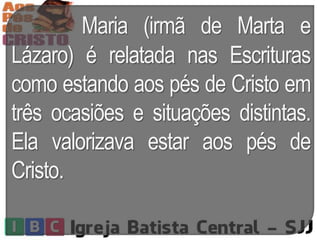 Maria (irmã de Marta e
Lázaro) é relatada nas Escrituras
como estando aos pés de Cristo em
três ocasiões e situações distintas.
Ela valorizava estar aos pés de
Cristo.
 