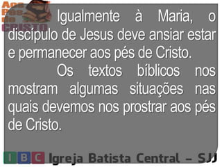 Igualmente à Maria, o
discípulo de Jesus deve ansiar estar
e permanecer aos pés de Cristo.
Os textos bíblicos nos
mostram algumas situações nas
quais devemos nos prostrar aos pés
de Cristo.
 
