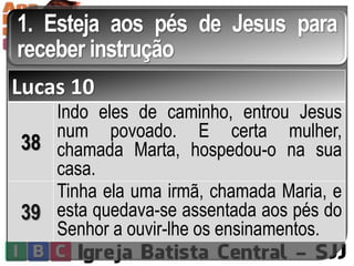 1. Esteja aos pés de Jesus para
receber instrução
Lucas 10
38
Indo eles de caminho, entrou Jesus
num povoado. E certa mulher,
chamada Marta, hospedou-o na sua
casa.
39
Tinha ela uma irmã, chamada Maria, e
esta quedava-se assentada aos pés do
Senhor a ouvir-lhe os ensinamentos.
 