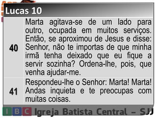 Lucas 10
40
Marta agitava-se de um lado para
outro, ocupada em muitos serviços.
Então, se aproximou de Jesus e disse:
Senhor, não te importas de que minha
irmã tenha deixado que eu fique a
servir sozinha? Ordena-lhe, pois, que
venha ajudar-me.
41
Respondeu-lhe o Senhor: Marta! Marta!
Andas inquieta e te preocupas com
muitas coisas.
 