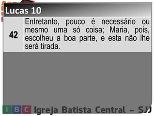 Lucas 10
42
Entretanto, pouco é necessário ou
mesmo uma só coisa; Maria, pois,
escolheu a boa parte, e esta não lhe
será tirada.
 