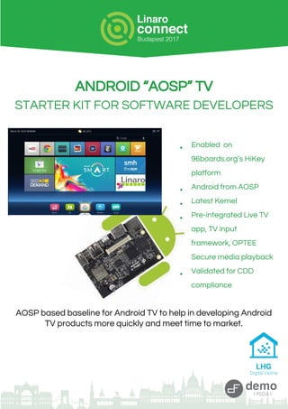 ANDROID “AOSP” TV
STARTER KIT FOR SOFTWARE DEVELOPERS
● Enabled on
96boards.org’s HiKey
platform
● Android from AOSP
● Latest Kernel
● Pre-integrated Live TV
app, TV input
framework, OPTEE
Secure media playback
● Validated for CDD
compliance
AOSP based baseline for Android TV to help in developing Android
TV products more quickly and meet time to market.
 