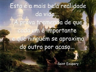 Esta é a mais bela realidade da vida...  A prova tremenda de que cada um é importante  e que ninguém se aproxima do outro por acaso...  Saint Exupery   